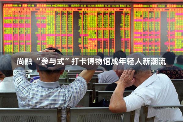 尚融 “参与式”打卡博物馆成年轻人新潮流