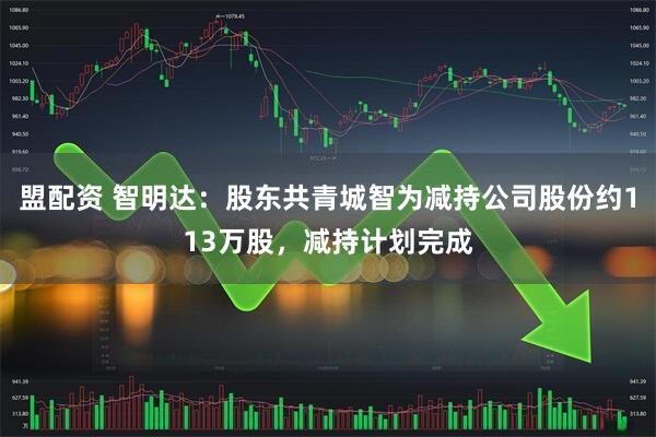 盟配资 智明达：股东共青城智为减持公司股份约113万股，减持计划完成