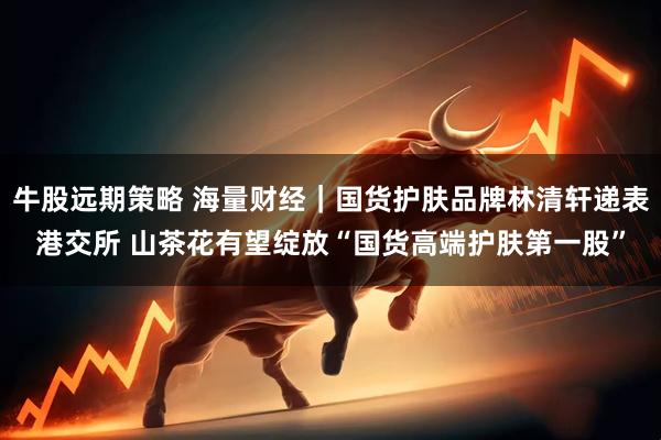 牛股远期策略 海量财经｜国货护肤品牌林清轩递表港交所 山茶花有望绽放“国货高端护肤第一股”