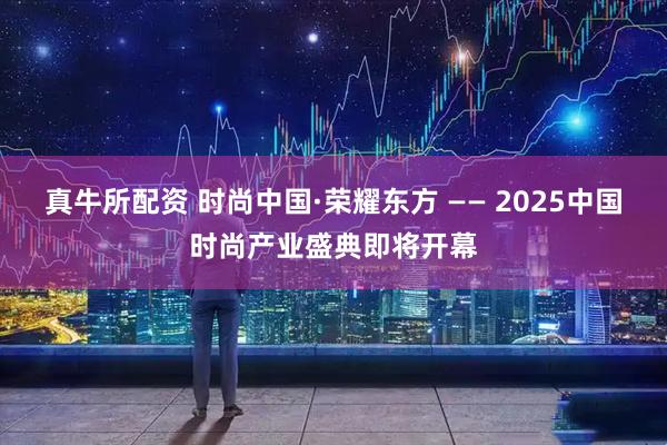 真牛所配资 时尚中国·荣耀东方 —— 2025中国时尚产业盛典即将开幕