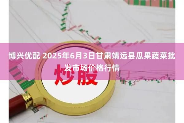 博兴优配 2025年6月3日甘肃靖远县瓜果蔬菜批发市场价格行情