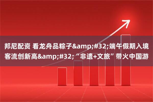 邦尼配资 看龙舟品粽子&#32;端午假期入境客流创新高&#32;“非遗+文旅”带火中国游