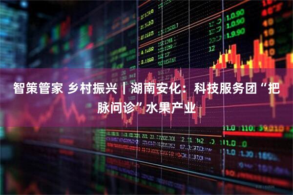 智策管家 乡村振兴｜湖南安化：科技服务团“把脉问诊”水果产业