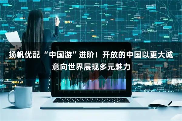 扬帆优配 “中国游”进阶！开放的中国以更大诚意向世界展现多元魅力
