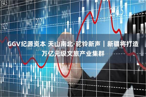 GGV纪源资本 天山南北·驼铃新声｜新疆将打造万亿元级文旅产业集群
