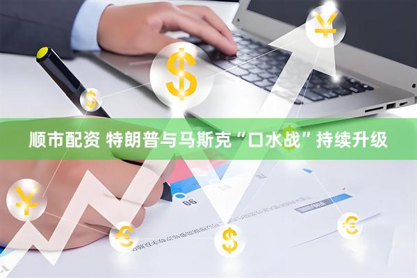 顺市配资 特朗普与马斯克“口水战”持续升级