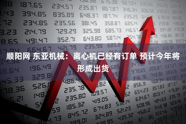 顺阳网 东亚机械：离心机已经有订单 预计今年将形成出货