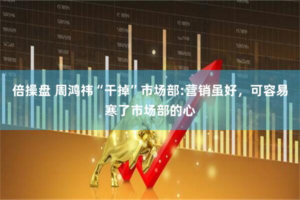 倍操盘 周鸿祎“干掉”市场部:营销虽好，可容易寒了市场部的心