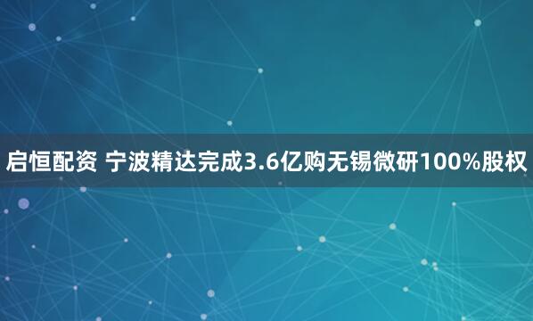 启恒配资 宁波精达完成3.6亿购无锡微研100%股权