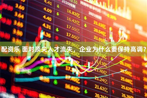 配资乐 面对顶尖人才流失，企业为什么要保持高调？
