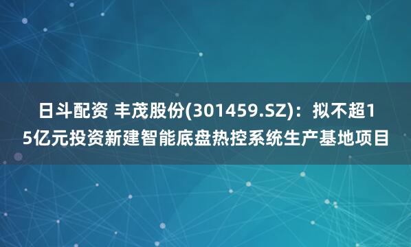 日斗配资 丰茂股份(301459.SZ)：拟不超15亿元投资新建智能底盘热控系统生产基地项目