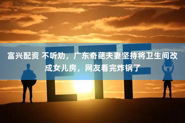 富兴配资 不听劝，广东奇葩夫妻坚持将卫生间改成女儿房，网友看完炸锅了