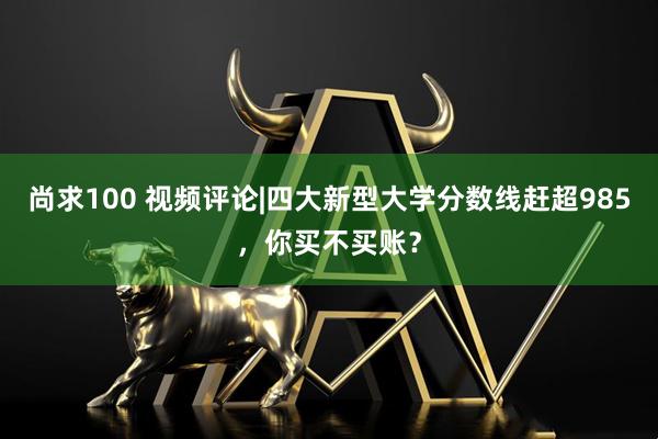 尚求100 视频评论|四大新型大学分数线赶超985，你买不买账？