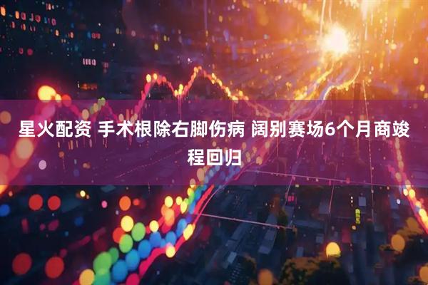 星火配资 手术根除右脚伤病 阔别赛场6个月商竣程回归