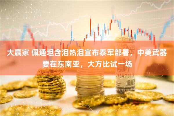 大赢家 佩通坦含泪热泪宣布泰军部署，中美武器要在东南亚，大方比试一场