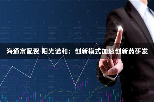 海通富配资 阳光诺和：创新模式加速创新药研发