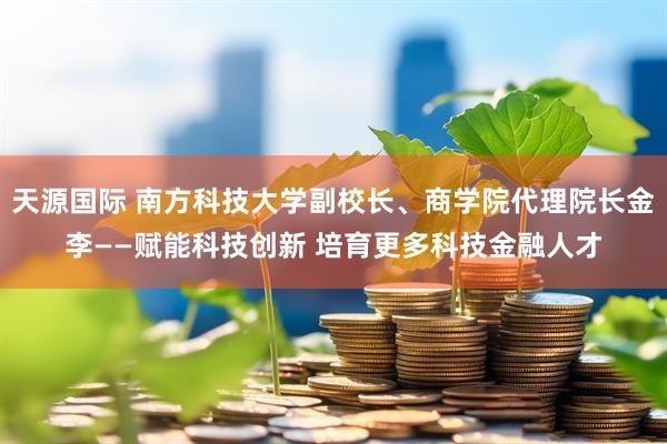 天源国际 南方科技大学副校长、商学院代理院长金李——赋能科技创新 培育更多科技金融人才