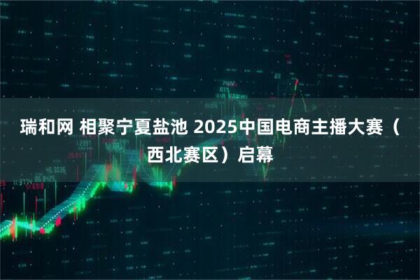 瑞和网 相聚宁夏盐池 2025中国电商主播大赛（西北赛区）启幕