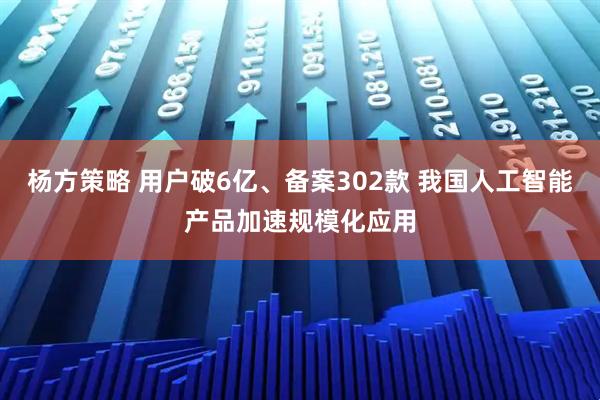 杨方策略 用户破6亿、备案302款 我国人工智能产品加速规模化应用