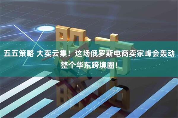 五五策略 大卖云集！这场俄罗斯电商卖家峰会轰动整个华东跨境圈！