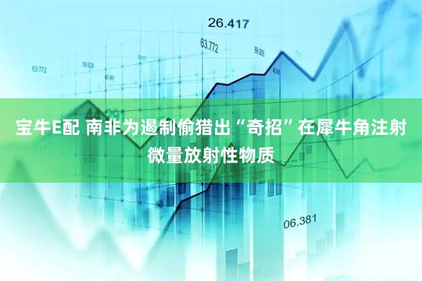 宝牛E配 南非为遏制偷猎出“奇招”在犀牛角注射微量放射性物质