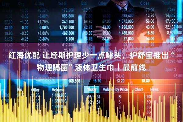 红海优配 让经期护理少一点噱头，护舒宝推出“物理隔菌”液体卫生巾｜最前线
