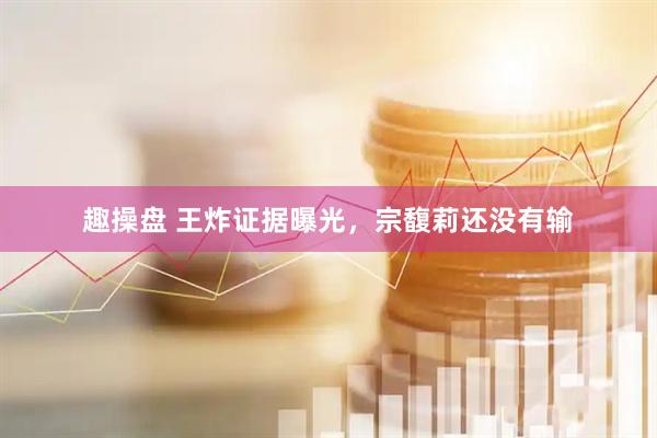 趣操盘 王炸证据曝光，宗馥莉还没有输