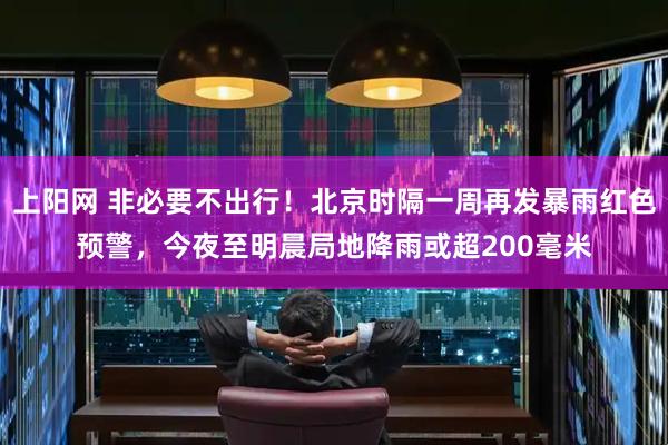 上阳网 非必要不出行！北京时隔一周再发暴雨红色预警，今夜至明晨局地降雨或超200毫米