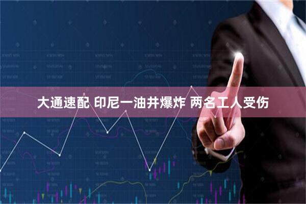 大通速配 印尼一油井爆炸 两名工人受伤