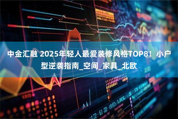 中金汇融 2025年轻人最爱装修风格TOP8！小户型逆袭指南_空间_家具_北欧