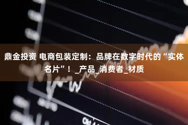 鼎金投资 电商包装定制：品牌在数字时代的“实体名片”！_产品_消费者_材质