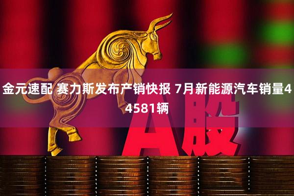 金元速配 赛力斯发布产销快报 7月新能源汽车销量44581辆