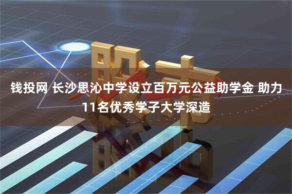 钱投网 长沙思沁中学设立百万元公益助学金 助力11名优秀学子大学深造