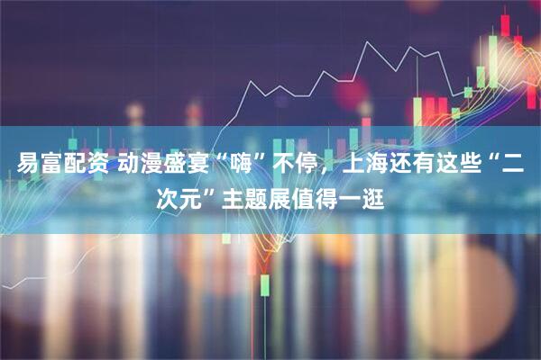 易富配资 动漫盛宴“嗨”不停，上海还有这些“二次元”主题展值得一逛