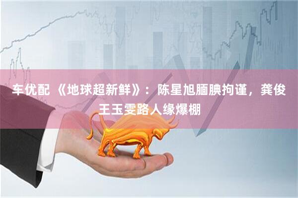 车优配 《地球超新鲜》：陈星旭腼腆拘谨，龚俊王玉雯路人缘爆棚