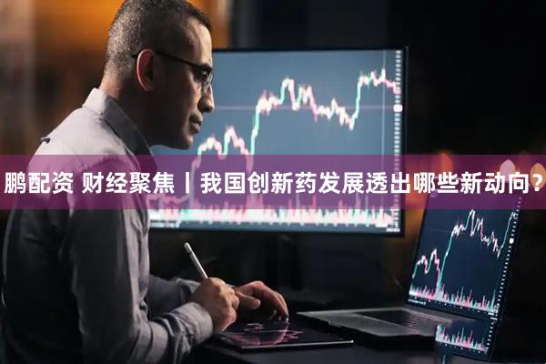 鹏配资 财经聚焦丨我国创新药发展透出哪些新动向？