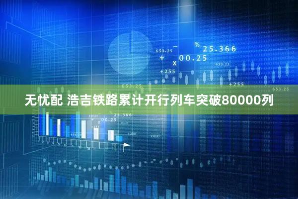 无忧配 浩吉铁路累计开行列车突破80000列