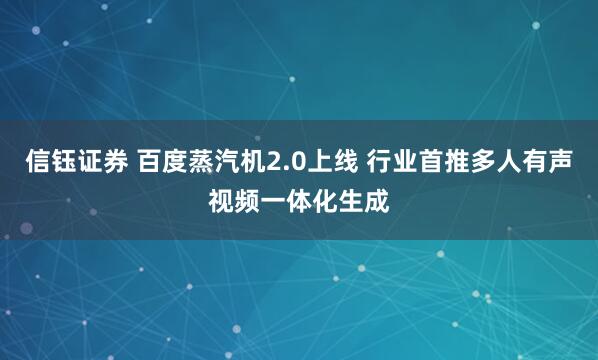 信钰证券 百度蒸汽机2.0上线 行业首推多人有声视频一体化生成