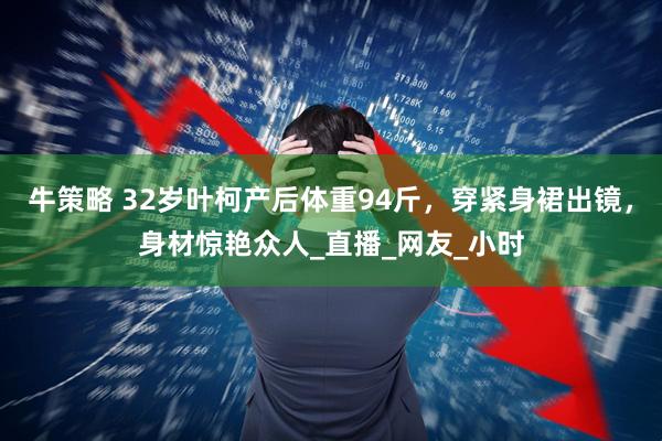 牛策略 32岁叶柯产后体重94斤，穿紧身裙出镜，身材惊艳众人_直播_网友_小时
