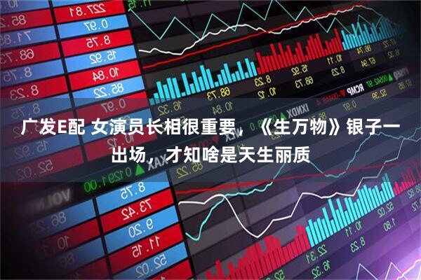 广发E配 女演员长相很重要，《生万物》银子一出场，才知啥是天生丽质