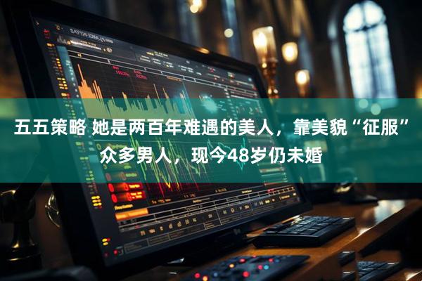五五策略 她是两百年难遇的美人，靠美貌“征服”众多男人，现今48岁仍未婚