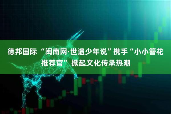 德邦国际 “闽南网·世遗少年说”携手“小小簪花推荐官” 掀起文化传承热潮