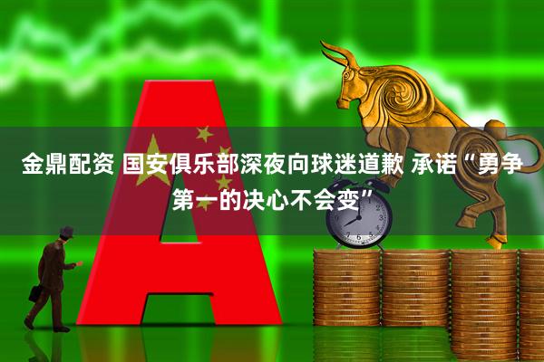 金鼎配资 国安俱乐部深夜向球迷道歉 承诺“勇争第一的决心不会变”