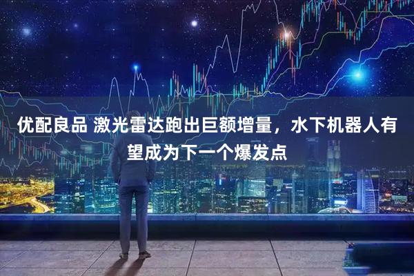 优配良品 激光雷达跑出巨额增量，水下机器人有望成为下一个爆发点