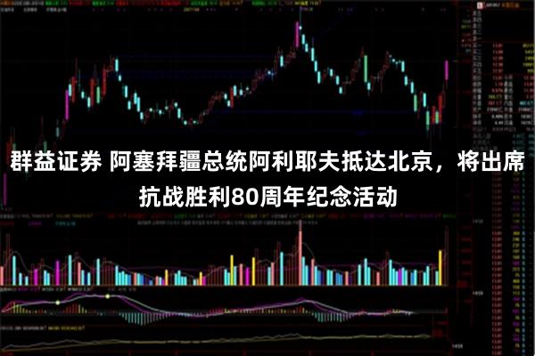 群益证券 阿塞拜疆总统阿利耶夫抵达北京，将出席抗战胜利80周年纪念活动