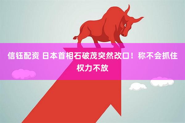 信钰配资 日本首相石破茂突然改口！称不会抓住权力不放