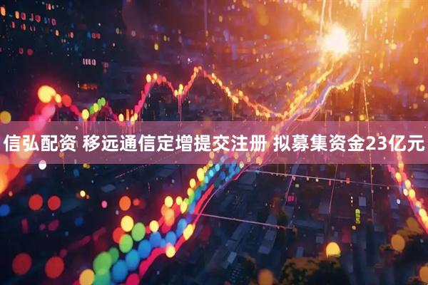 信弘配资 移远通信定增提交注册 拟募集资金23亿元