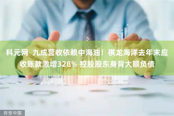 科元网  九成营收依赖中海油！祺龙海洋去年末应收账款激增328% 控股股东身背大额负债