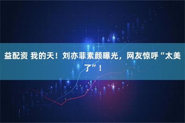 益配资 我的天!刘亦菲素颜曝光,网友惊呼“太美了”!